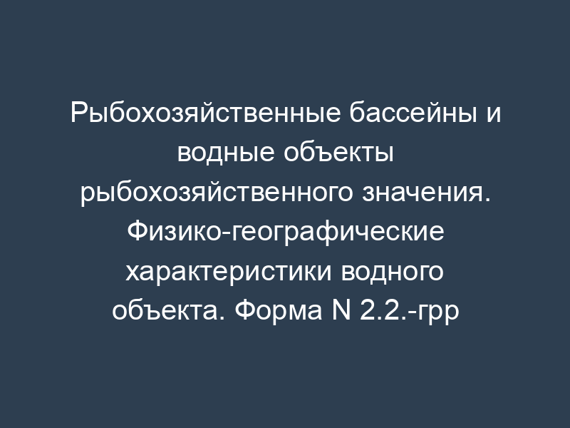 Рыбохозяйственные бассейны и водные объекты рыбохозяйственного значения. Физико-географические характеристики водного объекта. Форма N 2.2.-грр