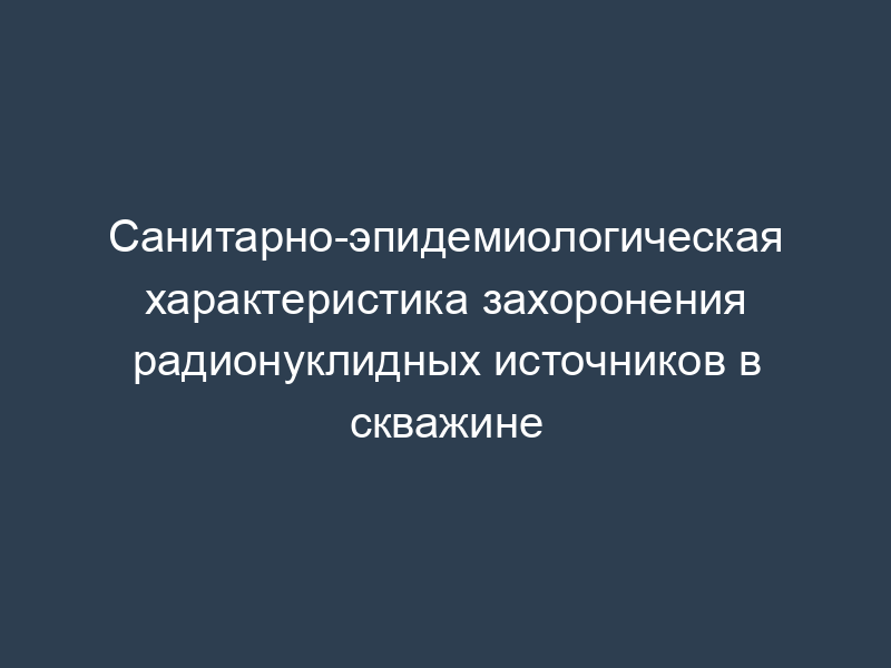 Санитарно-эпидемиологическая характеристика захоронения радионуклидных источников в скважине