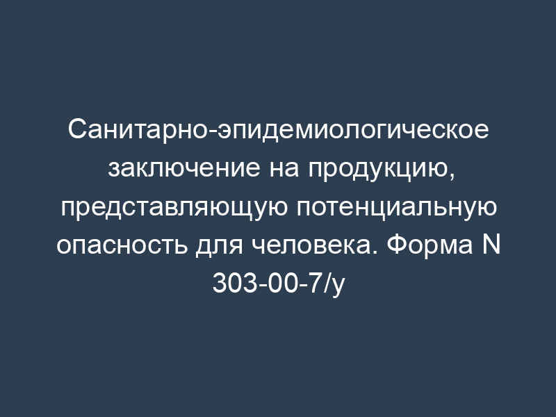 Санитарно-эпидемиологическое заключение на продукцию, представляющую потенциальную опасность для человека. Форма N 303-00-7/у