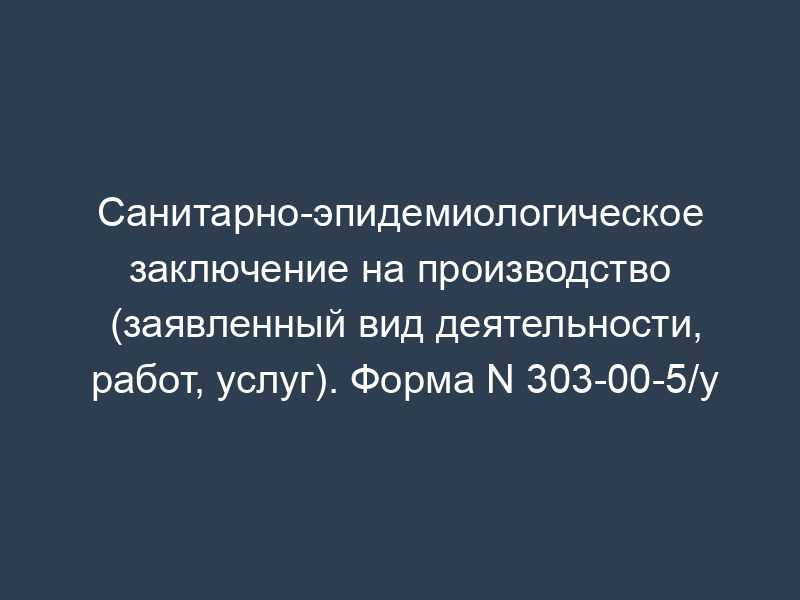 Санитарно-эпидемиологическое заключение на производство (заявленный вид деятельности, работ, услуг). Форма N 303-00-5/у
