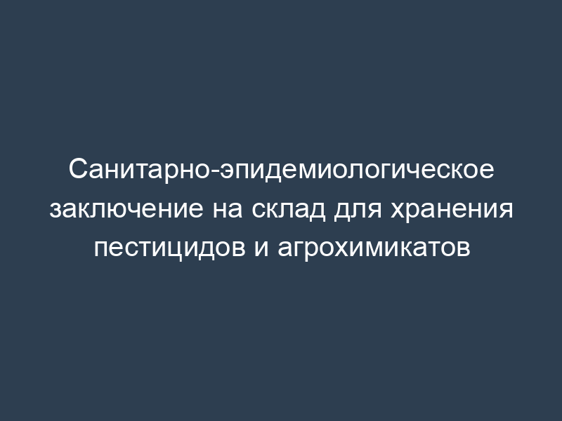 Санитарно-эпидемиологическое заключение на склад для хранения пестицидов и агрохимикатов