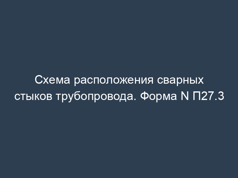 Схема расположения сварных стыков трубопровода. Форма N П27.3