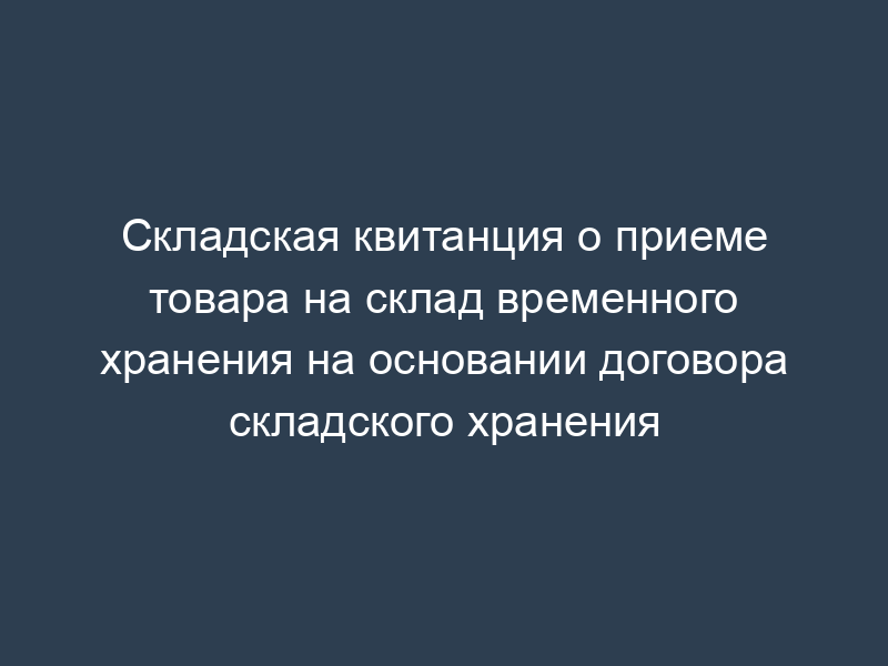 Складская квитанция о приеме товара на склад временного хранения на основании договора складского хранения
