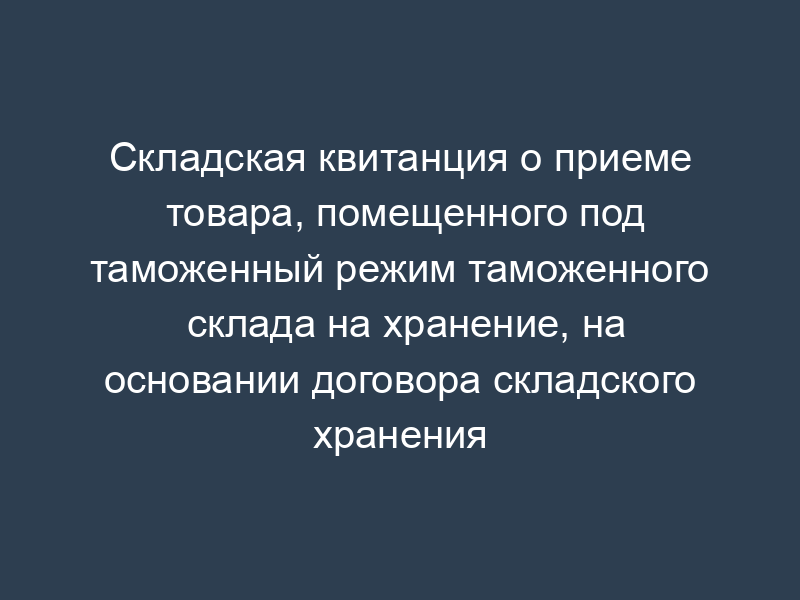 Складская квитанция о приеме товара, помещенного под таможенный режим таможенного склада на хранение, на основании договора складского хранения