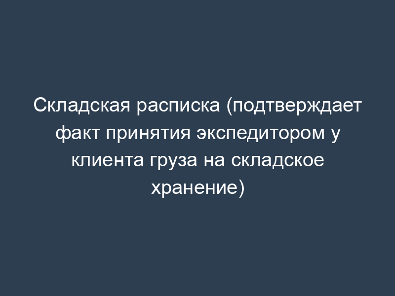 Складская расписка (подтверждает факт принятия экспедитором у клиента груза на складское хранение)