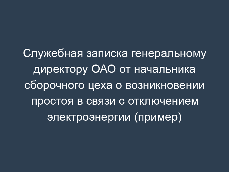 Служебная записка генеральному директору ОАО от начальника сборочного цеха о возникновении простоя в связи с отключением электроэнергии (пример)