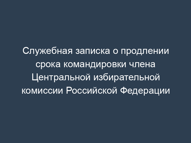 Служебная записка о продлении срока командировки члена Центральной избирательной комиссии Российской Федерации