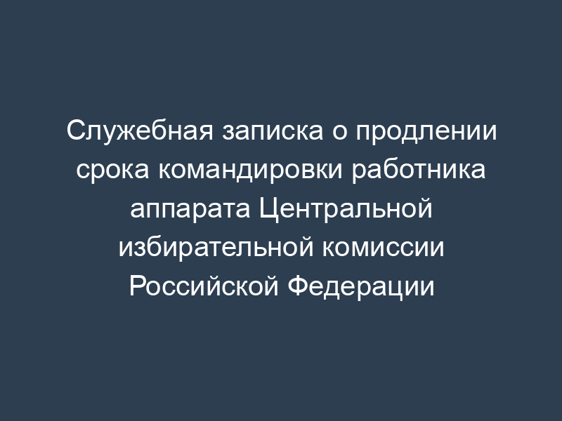 Служебная записка о продлении срока командировки работника аппарата Центральной избирательной комиссии Российской Федерации