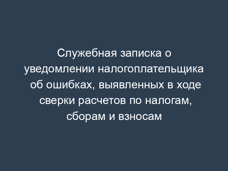 Служебная записка о уведомлении налогоплательщика об ошибках, выявленных в ходе сверки расчетов по налогам, сборам и взносам