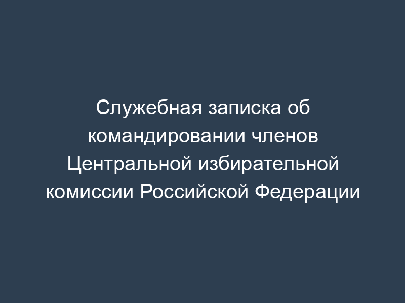 Служебная записка об командировании членов Центральной избирательной комиссии Российской Федерации