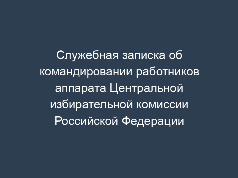 Служебная записка об командировании работников аппарата Центральной избирательной комиссии Российской Федерации