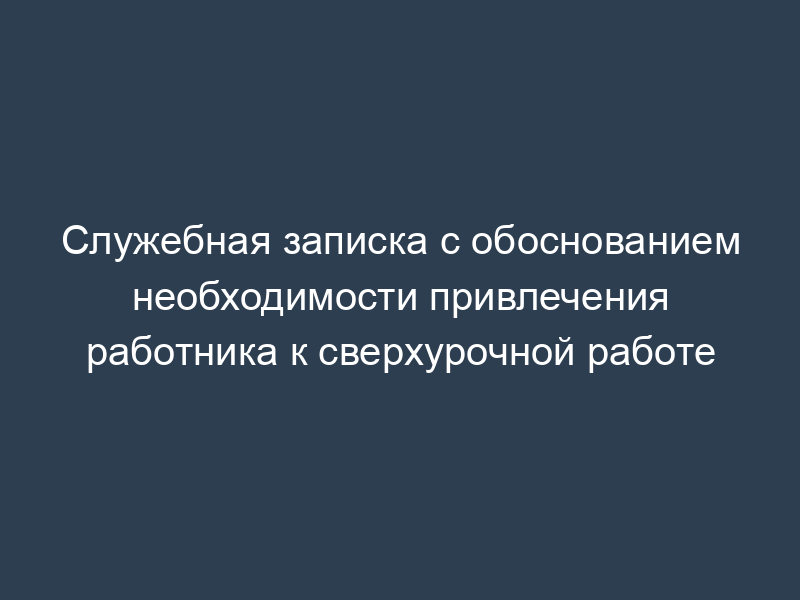 Служебная записка с обоснованием необходимости привлечения работника к сверхурочной работе