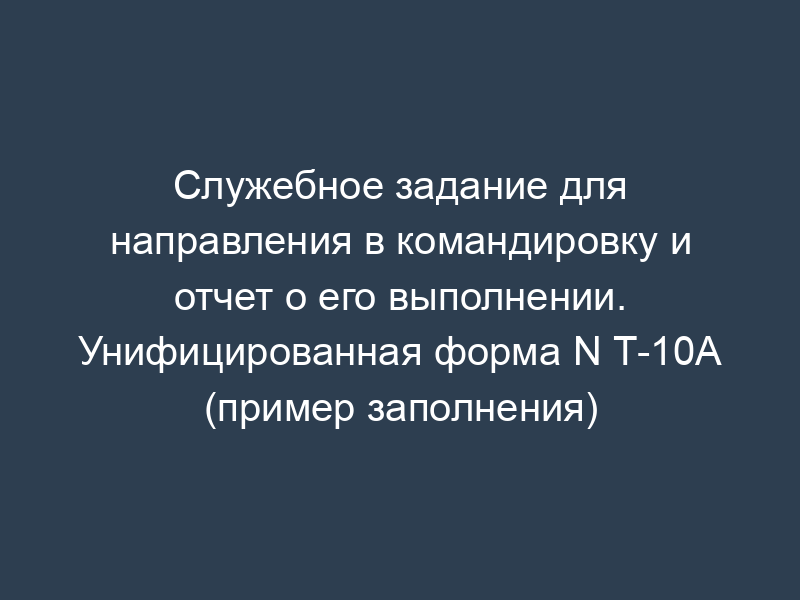 Служебное задание для направления в командировку и отчет о его выполнении. Унифицированная форма N Т-10А (пример заполнения)