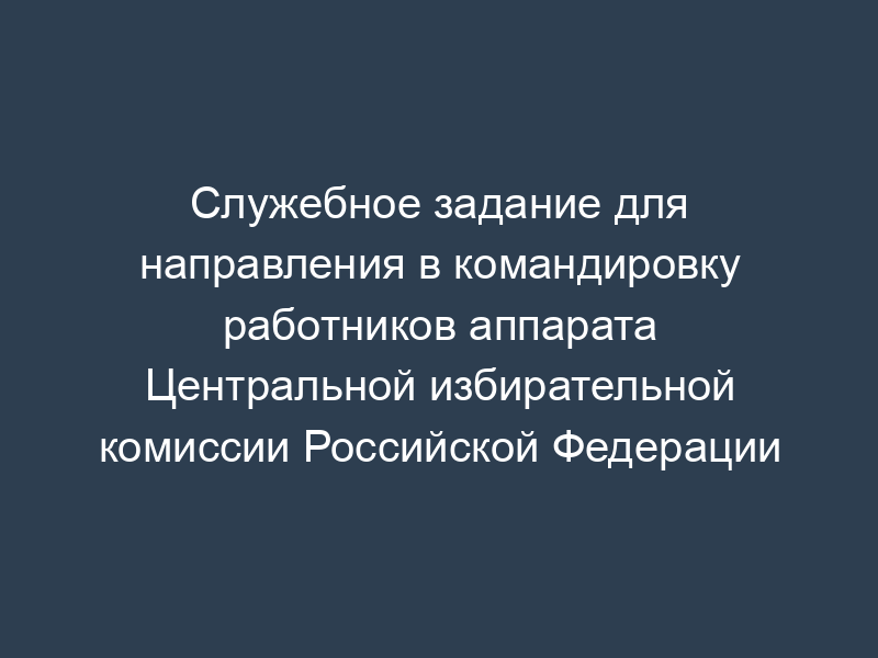Служебное задание для направления в командировку работников аппарата Центральной избирательной комиссии Российской Федерации