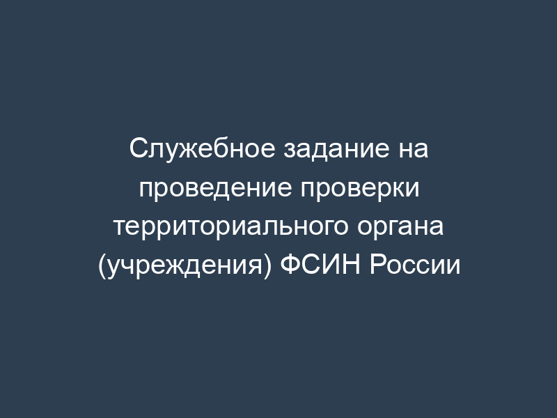 Служебное задание на проведение проверки территориального органа (учреждения) ФСИН России