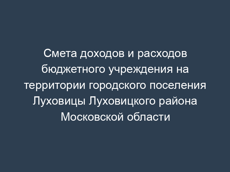 Смета доходов и расходов бюджетного учреждения на территории городского поселения Луховицы Луховицкого района Московской области