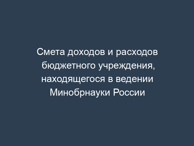 Смета доходов и расходов бюджетного учреждения, находящегося в ведении Минобрнауки России