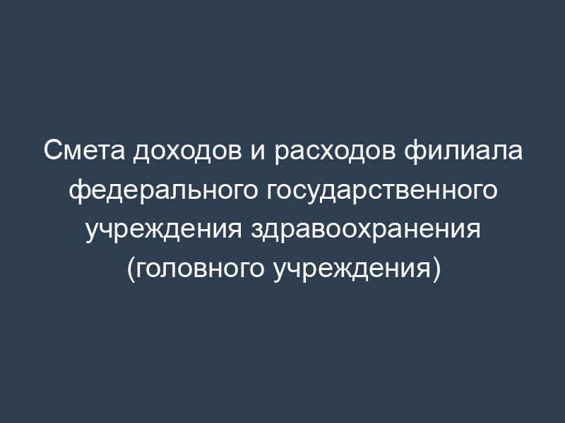 Смета доходов и расходов филиала федерального государственного учреждения здравоохранения (головного учреждения)