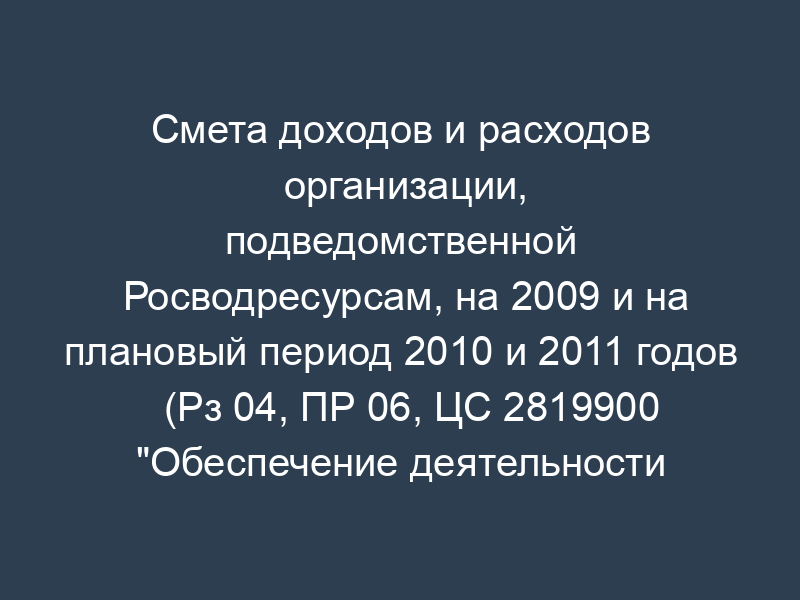 Смета доходов и расходов организации, подведомственной Росводресурсам, на 2009 и на плановый период 2010 и 2011 годов (Рз 04, ПР 06, ЦС 2819900 "Обеспечение деятельности подведомственных учреждений", ВР 001)