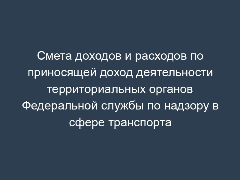 Смета доходов и расходов по приносящей доход деятельности территориальных органов Федеральной службы по надзору в сфере транспорта