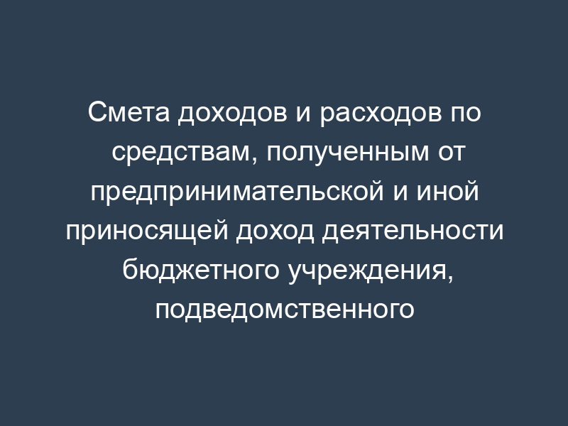 Смета доходов и расходов по средствам, полученным от предпринимательской и иной приносящей доход деятельности бюджетного учреждения, подведомственного Минсельхозу России