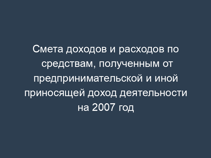 Смета доходов и расходов по средствам, полученным от предпринимательской и иной приносящей доход деятельности на 2007 год
