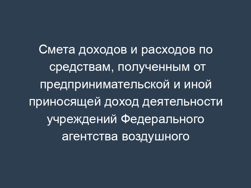 Смета доходов и расходов по средствам, полученным от предпринимательской и иной приносящей доход деятельности учреждений Федерального агентства воздушного транспорта