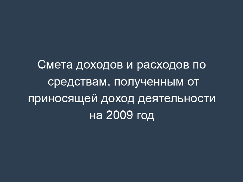 Смета доходов и расходов по средствам, полученным от приносящей доход деятельности на 2009 год