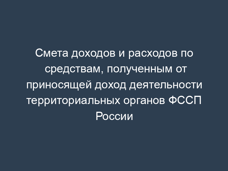 Смета доходов и расходов по средствам, полученным от приносящей доход деятельности территориальных органов ФССП России