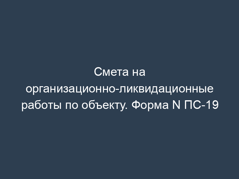 Смета на организационно-ликвидационные работы по объекту. Форма N ПС-19