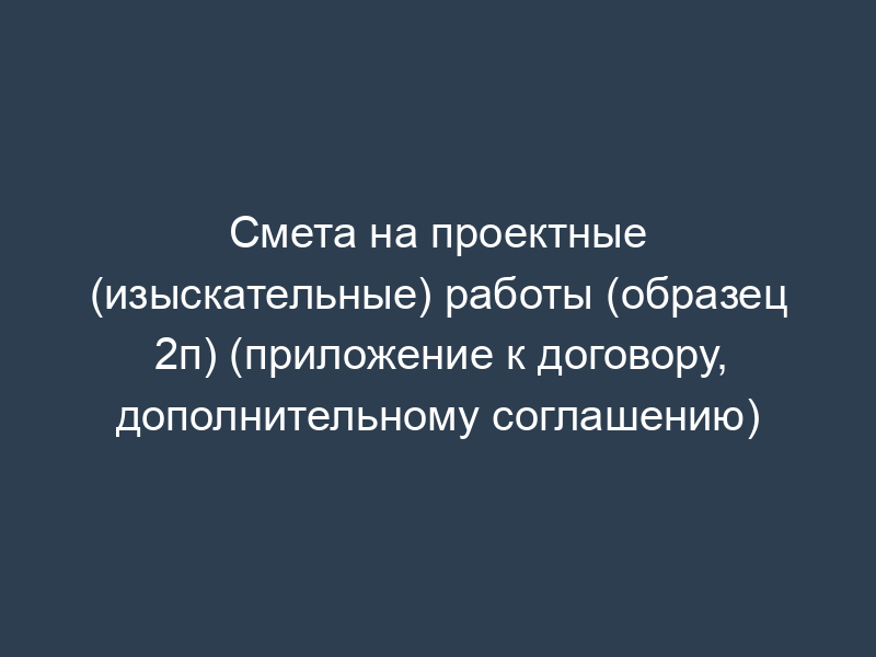 Смета на проектные (изыскательные) работы (образец 2п) (приложение к договору, дополнительному соглашению)
