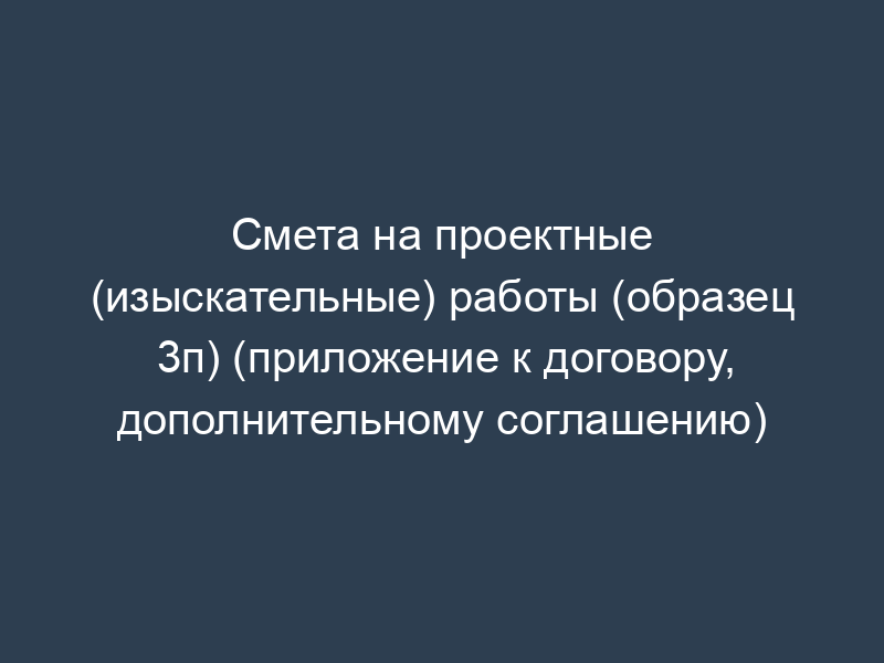 Смета на проектные (изыскательные) работы (образец 3п) (приложение к договору, дополнительному соглашению)