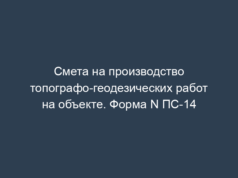 Смета на производство топографо-геодезических работ на объекте. Форма N ПС-14