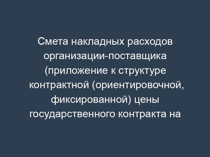 Смета накладных расходов организации-поставщика (приложение к структуре контрактной (ориентировочной, фиксированной) цены государственного контракта на выполнение научно-исследовательской (опытно-конструкторской) работы)