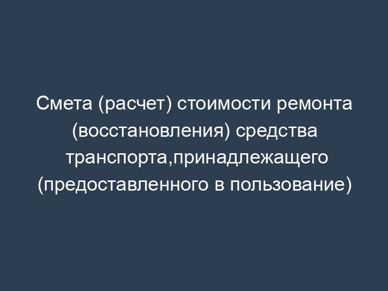 Смета (расчет) стоимости ремонта (восстановления) средства транспорта,принадлежащего (предоставленного в пользование)