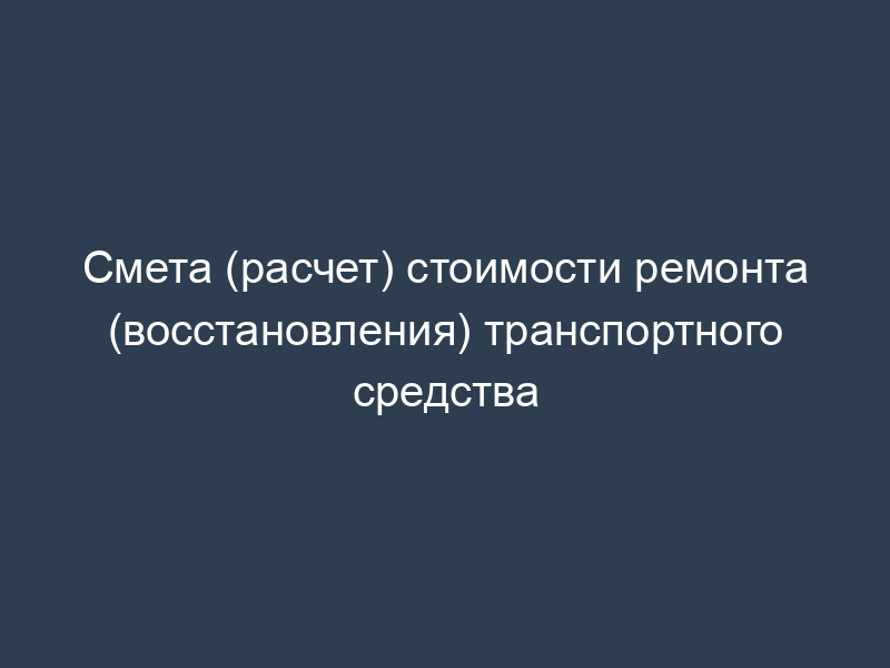 Смета (расчет) стоимости ремонта (восстановления) транспортного средства