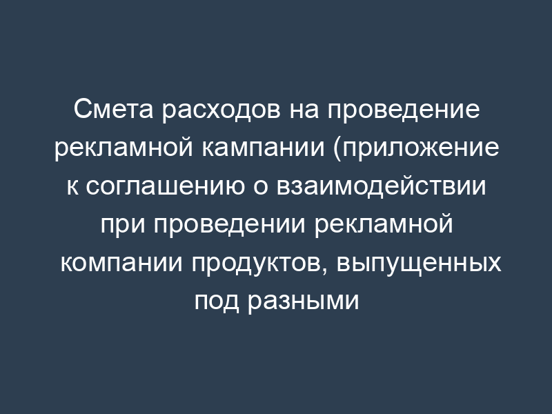 Смета расходов на проведение рекламной кампании (приложение к соглашению о взаимодействии при проведении рекламной компании продуктов, выпущенных под разными знаками)