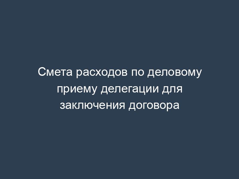 Смета расходов по деловому приему делегации для заключения договора