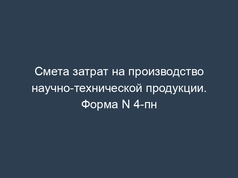 Смета затрат на производство научно-технической продукции. Форма N 4-пн