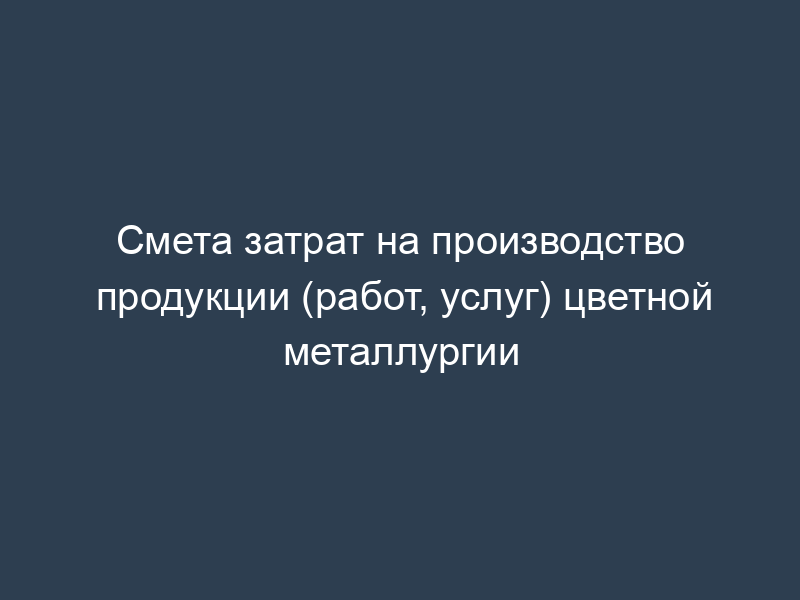 Смета затрат на производство продукции (работ, услуг) цветной металлургии