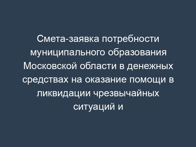 Смета-заявка потребности муниципального образования Московской области в денежных средствах на оказание помощи в ликвидации чрезвычайных ситуаций и последствий стихийных бедствий