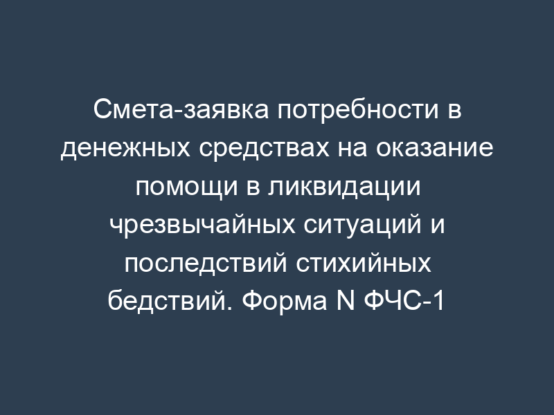 Смета-заявка потребности в денежных средствах на оказание помощи в ликвидации чрезвычайных ситуаций и последствий стихийных бедствий. Форма N ФЧС-1