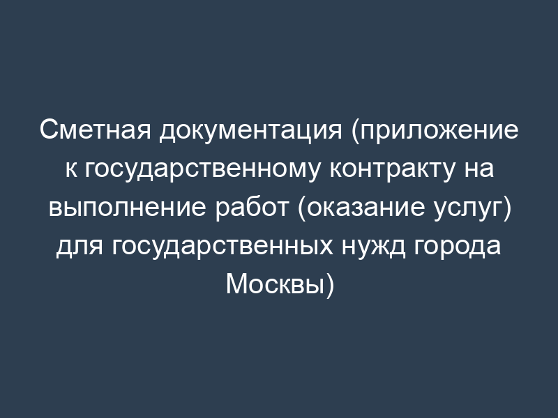 Сметная документация (приложение к государственному контракту на выполнение работ (оказание услуг) для государственных нужд города Москвы)
