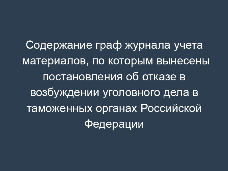 Содержание граф журнала учета материалов, по которым вынесены постановления об отказе в возбуждении уголовного дела в таможенных органах Российской Федерации