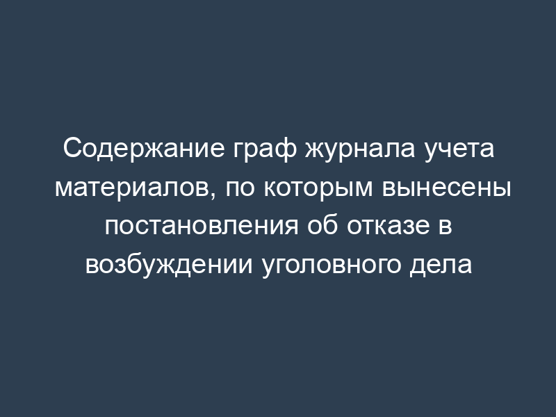 Содержание граф журнала учета материалов, по которым вынесены постановления об отказе в возбуждении уголовного дела