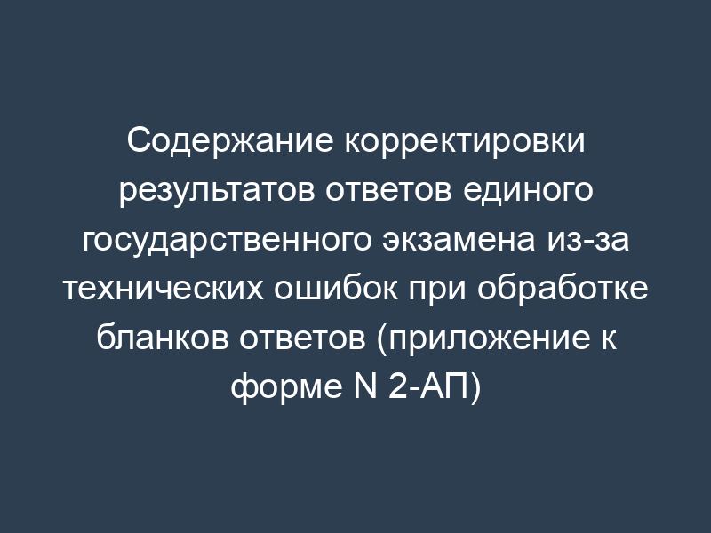Содержание корректировки результатов ответов единого государственного экзамена из-за технических ошибок при обработке бланков ответов (приложение к форме N 2-АП)
