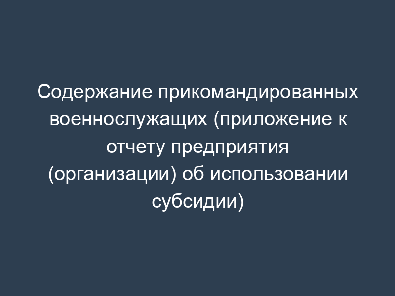 Содержание прикомандированных военнослужащих (приложение к отчету предприятия (организации) об использовании субсидии)
