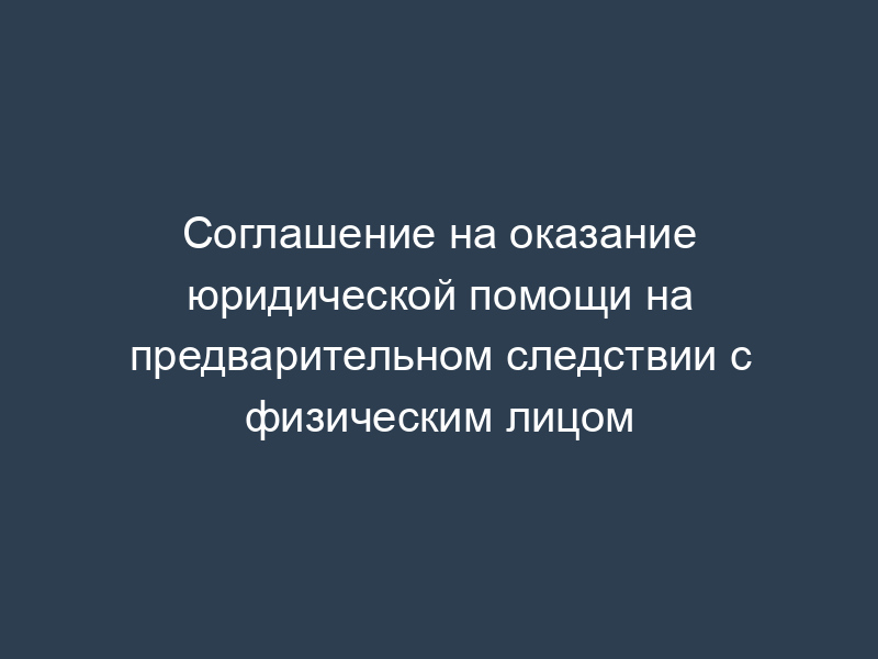 Соглашение на оказание юридической помощи на предварительном следствии с физическим лицом