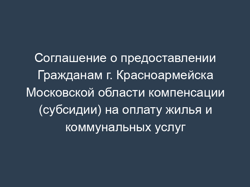 Соглашение о предоставлении Гражданам г. Красноармейска Московской области компенсации (субсидии) на оплату жилья и коммунальных услуг