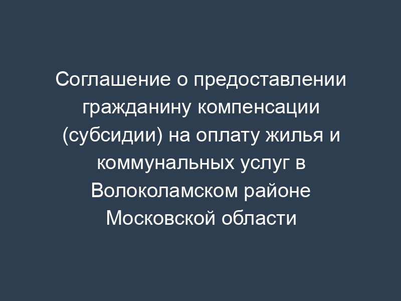 Соглашение о предоставлении гражданину компенсации (субсидии) на оплату жилья и коммунальных услуг в Волоколамском районе Московской области